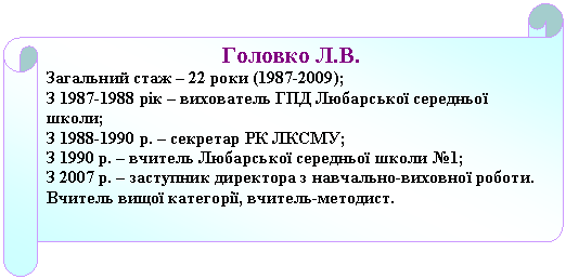 Горизонтальный свиток: Головко Л.В.
Загальний стаж – 22 роки (1987-2009);
З 1987-1988 рік – вихователь ГПД Любарської середньої школи;
З 1988-1990 р. – секретар РК ЛКСМУ;
З 1990 р. – вчитель Любарської середньої школи №1;
З 2007 р. – заступник директора з навчально-виховної роботи.
Вчитель вищої категорії, вчитель-методист.


